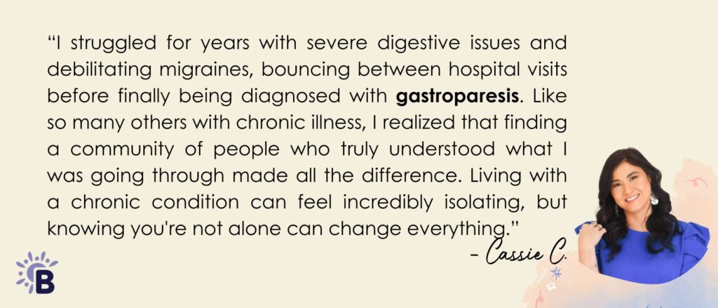 “I struggled for years with severe digestive issues and debilitating migraines, bouncing between hospital visits before finally being diagnosed with gastroparesis. Like so many others with chronic illness, I realized that finding a community of people who truly understood what I was going through made all the difference. Living with a chronic condition can feel incredibly isolating but knowing you're not alone can change everything.”