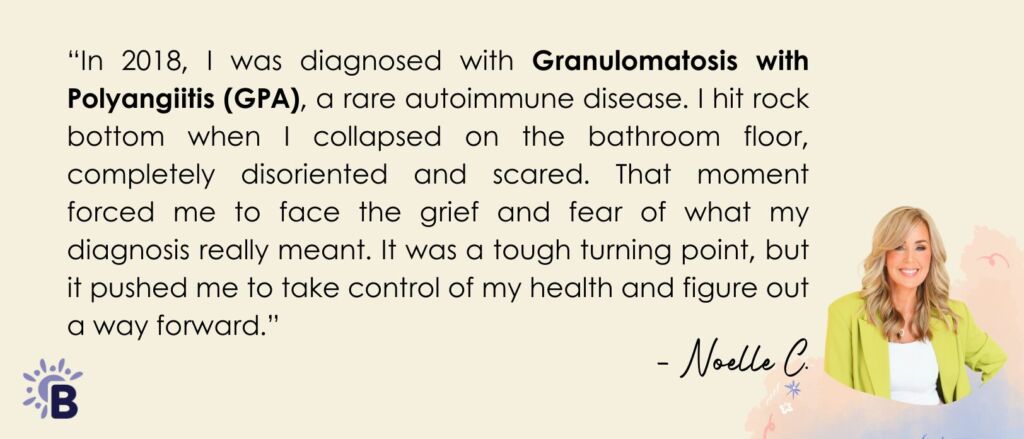 “In 2018, I was diagnosed with Granulomatosis with Polyangiitis (GPA), a rare autoimmune disease. I hit rock bottom when I collapsed on the bathroom floor, completely disoriented and scared. That moment forced me to face the grief and fear of what my diagnosis really meant. It was a tough turning point, but it pushed me to take control of my health and figure out a way forward.”