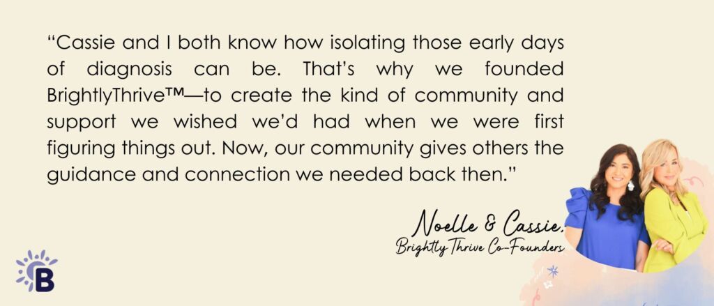 “Cassie and I both know how isolating those early days of diagnosis can be. That’s why we founded BrightlyThrive—to create the kind of community and support we wished we’d had when we were first figuring things out. Now, our community gives others the guidance and connection we needed back then.”